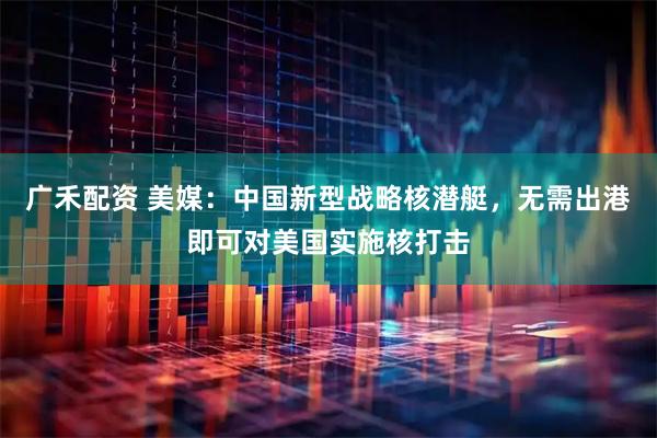 广禾配资 美媒：中国新型战略核潜艇，无需出港即可对美国实施核打击