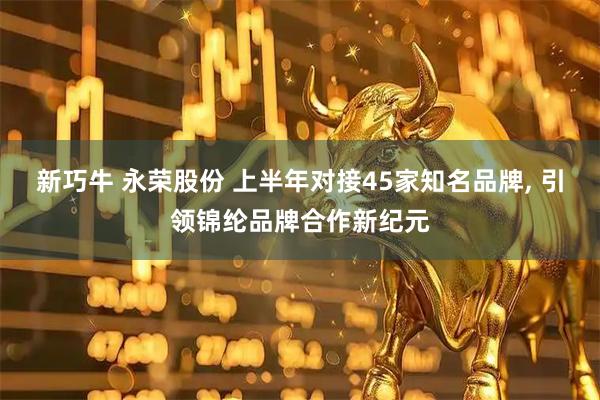 新巧牛 永荣股份 上半年对接45家知名品牌, 引领锦纶品牌合作新纪元