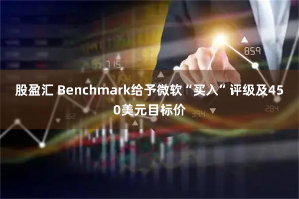 股盈汇 Benchmark给予微软“买入”评级及450美元目标价