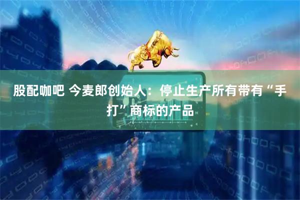 股配咖吧 今麦郎创始人：停止生产所有带有“手打”商标的产品
