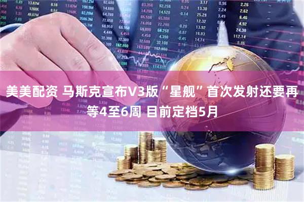 美美配资 马斯克宣布V3版“星舰”首次发射还要再等4至6周 目前定档5月