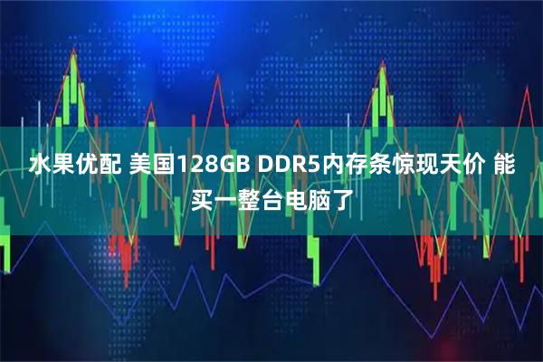 水果优配 美国128GB DDR5内存条惊现天价 能买一整台电脑了