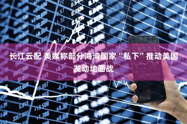 长江云配 美媒称部分海湾国家“私下”推动美国发动地面战