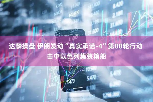达麟操盘 伊朗发动“真实承诺-4”第88轮行动 击中以色列集装箱船